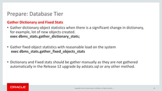 Copyright © 2015, Oracle and/or its affiliates. All rights reserved. |
Prepare: Database Tier
Gather Dictionary and Fixed Stats
• Gather dictionary object statistics when there is a significant change in dictionary,
for example, lot of new objects created.
exec dbms_stats.gather_dictionary_stats;
• Gather fixed object statistics with reasonable load on the system
exec dbms_stats.gather_fixed_objects_stats
• Dictionary and Fixed stats should be gather manually as they are not gathered
automatically in the Release 12 upgrade by adstats.sql or any other method.
28
 