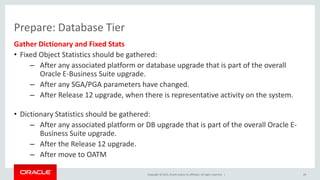Copyright © 2015, Oracle and/or its affiliates. All rights reserved. |
Prepare: Database Tier
Gather Dictionary and Fixed Stats
• Fixed Object Statistics should be gathered:
– After any associated platform or database upgrade that is part of the overall
Oracle E-Business Suite upgrade.
– After any SGA/PGA parameters have changed.
– After Release 12 upgrade, when there is representative activity on the system.
• Dictionary Statistics should be gathered:
– After any associated platform or DB upgrade that is part of the overall Oracle E-
Business Suite upgrade.
– After the Release 12 upgrade.
– After move to OATM
29
 