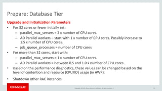 Copyright © 2015, Oracle and/or its affiliates. All rights reserved. |
Prepare: Database Tier
Upgrade and Initialization Parameters
• For 32 cores or fewer initially set:
– parallel_max_servers = 2 x number of CPU cores.
– AD Parallel workers – start with 1 x number of CPU cores. Possibly increase to
1.5 x number of CPU cores.
– job_queue_processes = number of CPU cores
• For more than 32 cores, start with:
– parallel_max_servers = 1 x number of CPU cores.
– AD Parallel workers = between 0.5 and 1.0 x number of CPU cores.
• Based on the performance diagnostics, these values can be changed based on the
level of contention and resource (CPU/IO) usage (in AWR).
• Shutdown other RAC instances
31
 