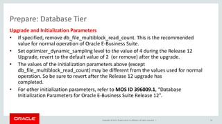 Copyright © 2015, Oracle and/or its affiliates. All rights reserved. |
Prepare: Database Tier
Upgrade and Initialization Parameters
• If specified, remove db_file_multiblock_read_count. This is the recommended
value for normal operation of Oracle E-Business Suite.
• Set optimizer_dynamic_sampling level to the value of 4 during the Release 12
Upgrade, revert to the default value of 2 (or remove) after the upgrade.
• The values of the initialization parameters above (except
db_file_multiblock_read_count) may be different from the values used for normal
operation. So be sure to revert after the Release 12 upgrade has
completed.
• For other initialization parameters, refer to MOS ID 396009.1, “Database
Initialization Parameters for Oracle E-Business Suite Release 12”.
32
 