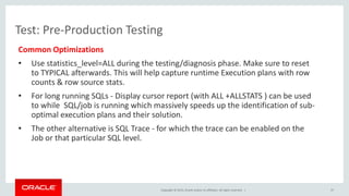 Copyright © 2015, Oracle and/or its affiliates. All rights reserved. |
Test: Pre-Production Testing
Common Optimizations
• Use statistics_level=ALL during the testing/diagnosis phase. Make sure to reset
to TYPICAL afterwards. This will help capture runtime Execution plans with row
counts & row source stats.
• For long running SQLs - Display cursor report (with ALL +ALLSTATS ) can be used
to while SQL/job is running which massively speeds up the identification of sub-
optimal execution plans and their solution.
• The other alternative is SQL Trace - for which the trace can be enabled on the
Job or that particular SQL level.
37
 