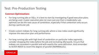 Copyright © 2015, Oracle and/or its affiliates. All rights reserved. |
Test: Pre-Production Testing
Common Optimizations
• For long running jobs or SQLs, it is best to start by investigating if good execution plans
are being used. A poor execution plan (or even just one that is moderately sub-
optimal) can be the root cause of contention, especially if that contention only occurs
during a particular job.
• Create custom indexes for long running jobs where a new index could significantly
improve the execution plan and performance
• For long running jobs with high level of contention on particular index segments ,
consider dropping the index before the job and recreating afterwards. Ensure that
indexes are recreated in parallel and with exactly the same definition. And remember
to ALTER INDEX to revert the degree of parallel (NOPARALLEL).
38
 