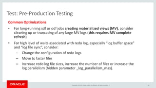 Copyright © 2015, Oracle and/or its affiliates. All rights reserved. |
Test: Pre-Production Testing
Common Optimizations
• For long-running xdf or odf jobs creating materialized views (MV), consider
cleaning up or truncating of any large MV logs (this requires MV complete
refresh)
• For high level of waits associated with redo log, especially “log buffer space”
and “log file sync”, consider:
– Change the configuration of redo logs
– Move to faster filer
– Increase redo log file sizes, increase the number of files or increase the
log parallelism (hidden parameter _log_parallelism_max).
39
 