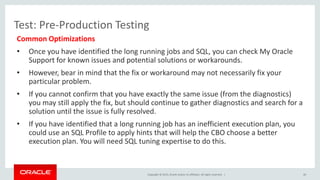 Copyright © 2015, Oracle and/or its affiliates. All rights reserved. |
Test: Pre-Production Testing
Common Optimizations
• Once you have identified the long running jobs and SQL, you can check My Oracle
Support for known issues and potential solutions or workarounds.
• However, bear in mind that the fix or workaround may not necessarily fix your
particular problem.
• If you cannot confirm that you have exactly the same issue (from the diagnostics)
you may still apply the fix, but should continue to gather diagnostics and search for a
solution until the issue is fully resolved.
• If you have identified that a long running job has an inefficient execution plan, you
could use an SQL Profile to apply hints that will help the CBO choose a better
execution plan. You will need SQL tuning expertise to do this.
40
 