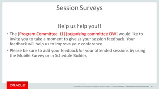 Copyright © 2015, Oracle and/or its affiliates. All rights reserved. |
Session Surveys
Help us help you!!
• The [Program Committee J1] [organizing committee OW] would like to
invite you to take a moment to give us your session feedback. Your
feedback will help us to improve your conference.
• Please be sure to add your feedback for your attended sessions by using
the Mobile Survey or in Schedule Builder.
Oracle Confidential – Internal/Restricted/Highly Restricted 46
 
