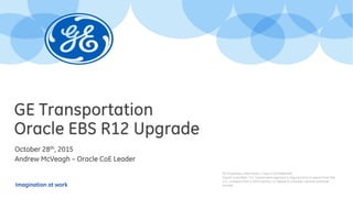 Imagination at work
GE Transportation
Oracle EBS R12 Upgrade
October 28th, 2015
Andrew McVeagh – Oracle CoE Leader
GE Proprietary Information—Class III (Confidential)
Export Controlled—U.S. Government approval is required prior to export from the
U.S., re-export from a third country, or release to a foreign national wherever
located.
 