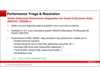 Performance Triage & Resolution
Gather Enhanced Performance Diagnostics for Oracle E-Business Suite
(MOS ID: 1362660.1)
Gather as much diagnostic data as possible in one round trip to customer.
Available on 12.1.3 as a standalone patch# 12544073 (Mandatory Pre-Requisite AD
Patch# 12991557)
Enhancement to FND_TRACE : New procedure “set_preferences” enables you to
– Enable tracing for sessions
– Enable tracing for one or more SQL statements using SQL_ID (*)
– Generate CBO trace when tracing SQL statements (*)
– Trace PL/SQL using PL/SQL Hierarchical Profiler (*)
– Set Statistics Level
(*) - Only in Oracle Database 11g+
10

Copyright © 2013, Oracle and/or its affiliates. All rights reserved.

 