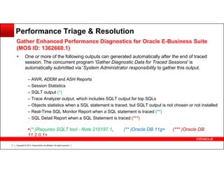 Performance Triage & Resolution
Gather Enhanced Performance Diagnostics for Oracle E-Business Suite
(MOS ID: 1362660.1)
One or more of the following outputs can generated automatically after the end of traced
session. The concurrent program 'Gather Diagnostic Data for Traced Sessions' is
automatically submitted via 'System Administrator responsibility to gather this output.
– AWR, ADDM and ASH Reports
– Session Statistics
– SQLT output (*)
– Trace Analyzer output, which includes SQLT output for top SQLs
– Objects statistics when a SQL statement is traced, but SQLT output is not chosen or not installed
– Real-Time SQL Monitor Report when a SQL statement is traced (**)
– SQL Detail Report when a SQL Statement is traced (***)

(* )Requires SQLT tool - Note 215187.1,
11.2.0.1+
11

Copyright © 2013, Oracle and/or its affiliates. All rights reserved.

(** )Oracle DB 11g+

(*** )Oracle DB

 