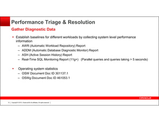 Performance Triage & Resolution
Gather Diagnostic Data
Establish baselines for different workloads by collecting system level performance
information
–
–
–
–

AWR (Automatic Workload Repository) Report
ADDM (Automatic Database Diagnostic Monitor) Report
ASH (Active Session History) Report
Real-Time SQL Monitoring Report (11g+) (Parallel queries and queries taking > 5 seconds)

Operating system statistics
– OSW Document Doc ID 301137.1
– OSWg Document Doc ID 461053.1

12

Copyright © 2013, Oracle and/or its affiliates. All rights reserved.

 