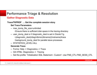 Performance Triage & Resolution
Gather Diagnostic Data
Trace/TKPROF … Get the complete session story
Set Trace Parameters
– max_dump_file_size=unlimited
•Ensure there is sufficient disk space in the tracing directory
– user_dump_dest or if diagnostic_dest is set in Oracle11g
•(diagnostic_dest)/diag/rdbms/(dbname)/(instname)/trace
•background_dump_dest for parallel slave processes
– STATISTICS_LEVEL=ALL
Generate Trace
– Forms: Help -> Diagnostics -> Trace
– OA HTML: Diagnostics -> Tracing
– Set the profile: “Initialization SQL Statement - Custom“. Use FND_CTL.FND_SESS_CTL

14

Copyright © 2013, Oracle and/or its affiliates. All rights reserved.

 