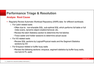 Performance Triage & Resolution
Analyze Root Cause
Regularly Review Automatic Workload Repository (AWR) data for different workloads
– For Latch related waits
•Often due to: non-sharable SQL, sub-optimal SQL which performs full table or full
index scans, dynamic object creation/removal, etc.
•Review the latch Statistics section to determine the hot latches
•Trace waiter and holder sessions to determine actual cause
– For I/O related waits
•Review SQL sections by Logical/Physical reads and the Segment Statistics
sections by I/O
– For Enqueue related or buffer busy waits
•Review the following sections: enqueue, segment statistics by buffer busy waits,
row lock & ITL waits

17

Copyright © 2013, Oracle and/or its affiliates. All rights reserved.

 