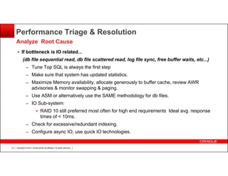 Performance Triage & Resolution
Analyze Root Cause
If bottleneck is IO related...
(db file sequential read, db file scattered read, log file sync, free buffer waits, etc...)
– Tune Top SQL is always the first step
– Make sure that system has updated statistics.
– Maximize Memory availability, allocate generously to buffer cache, review AWR

advisories & monitor swapping & paging.
– Use ASM or alternatively use the SAME methodology for db files.
– IO Sub-system:

RAID 10 still preferred most often for high end requirements Ideal avg. response
times of < 10ms.
– Check for excessive/redundant indexing.
– Configure async IO, use quick IO technologies.

18

Copyright © 2013, Oracle and/or its affiliates. All rights reserved.

 
