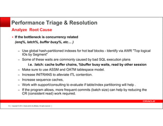 Performance Triage & Resolution
Analyze Root Cause
If the bottleneck is concurrency related
(enq%, latch%, buffer busy%, etc… )
– Use global hash-partitioned indexes for hot leaf blocks - Identify via AWR "Top logical
–
–
–
–
–
–

19

IOs by Segment"
Some of these waits are commonly caused by bad SQL execution plans
i.e. :latch: cache buffer chains, %buffer busy waits, read by other session
Make sure to use ASSM and OATM tablespace model.
Increase INITRANS to alleviate ITL contention.
Increase sequence caches,
Work with support/consulting to evaluate if table/index partitioning will help .
If the program allows, more frequent commits (batch size) can help by reducing the
CR (consistent read) work required.

Copyright © 2013, Oracle and/or its affiliates. All rights reserved.

 