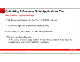 Optimizing E-Business Suite Applications Tier
Use Optimal Logging Settings
FND: Debug Log Enabled - Set it to ‘Yes’ (12.0 RUP3+, 12.1.x)
FND: Debug Log Level - Set to Unexpected (Level=6)
Query FND_LOG_MESSAGES to check the logging traffic
With above profile configuration
If the query shows a large number of rows being created, there could be
exceptions and errors which need to be investigated

22

Copyright © 2013, Oracle and/or its affiliates. All rights reserved.

 