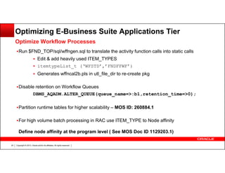 Optimizing E-Business Suite Applications Tier
Optimize Workflow Processes
Run $FND_TOP/sql/wffngen.sql to translate the activity function calls into static calls
Edit & add heavily used ITEM_TYPES
itemtypeList_t (‘WFSTD’,’FNDFFWF’)
Generates wffncal2b.pls in utl_file_dir to re-create pkg
Disable retention on Workflow Queues
DBMS_AQADM.ALTER_QUEUE(queue_name=>:b1,retention_time=>0);
Partition runtime tables for higher scalability – MOS ID: 260884.1
For high volume batch processing in RAC use ITEM_TYPE to Node affinity
Define node affinity at the program level ( See MOS Doc ID 1129203.1)
24

Copyright © 2013, Oracle and/or its affiliates. All rights reserved.

 