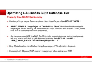 Optimizing E-Business Suite Database Tier
Properly Size SGA/PGA Memory
Use Large/Huge pages. For example on Linux HugePages – See MOS ID 744769.1
MOS ID 361468.1, “HugePages on Oracle Linux 64-bit” describes how to configure
hugepages. When running the recommended script provided with Note 401749.1, make
sure that all database instances are started.
Set the parameter USE_LARGE_PAGES=’only’ for each instance so that the instance
will only start if sufficient HugePages are available. See MOS ID 1392497.1
“USE_LARGE_PAGES To Enable HugePages In 11.2”
Only SGA allocation benefits from large/huge pages, PGA allocation does not.
Consider both SGA and PGA memory requirement when sizing your RAM

37

Copyright © 2013, Oracle and/or its affiliates. All rights reserved.

 