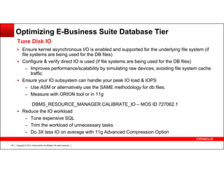 Optimizing E-Business Suite Database Tier
Tune Disk IO
Ensure kernel asynchronous I/O is enabled and supported for the underlying file system (if
file systems are being used for the DB files)
Configure & verify direct IO is used (if file systems are being used for the DB files)
– Improves performance/scalability by simulating raw devices, avoiding file system cache
traffic
Ensure your IO subsystem can handle your peak IO load & IOPS
– Use ASM or alternatively use the SAME methodology for db files.
– Measure with ORION tool or in 11g
DBMS_RESOURCE_MANAGER.CALIBRATE_IO – MOS ID 727062.1
Reduce the IO workload
– Tune expensive SQL
– Trim the workload of unnecessary tasks
– Do 3X less IO on average with 11g Advanced Compression Option
38

Copyright © 2013, Oracle and/or its affiliates. All rights reserved.

 