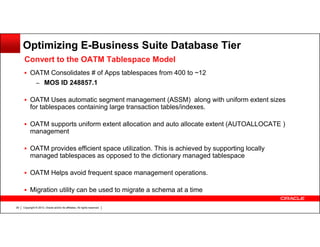 Optimizing E-Business Suite Database Tier
Convert to the OATM Tablespace Model
OATM Consolidates # of Apps tablespaces from 400 to ~12
– MOS ID 248857.1
OATM Uses automatic segment management (ASSM) along with uniform extent sizes
for tablespaces containing large transaction tables/indexes.
OATM supports uniform extent allocation and auto allocate extent (AUTOALLOCATE )
management
OATM provides efficient space utilization. This is achieved by supporting locally
managed tablespaces as opposed to the dictionary managed tablespace
OATM Helps avoid frequent space management operations.
Migration utility can be used to migrate a schema at a time
39

Copyright © 2013, Oracle and/or its affiliates. All rights reserved.

 