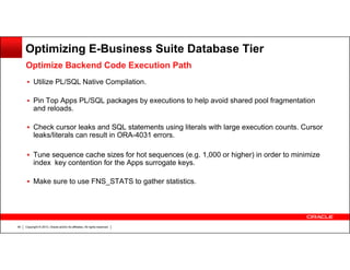 Optimizing E-Business Suite Database Tier
Optimize Backend Code Execution Path
Utilize PL/SQL Native Compilation.
Pin Top Apps PL/SQL packages by executions to help avoid shared pool fragmentation
and reloads.
Check cursor leaks and SQL statements using literals with large execution counts. Cursor
leaks/literals can result in ORA-4031 errors.
Tune sequence cache sizes for hot sequences (e.g. 1,000 or higher) in order to minimize
index key contention for the Apps surrogate keys.
Make sure to use FNS_STATS to gather statistics.

40

Copyright © 2013, Oracle and/or its affiliates. All rights reserved.

 