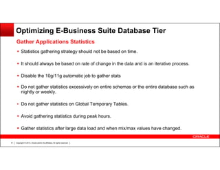 Optimizing E-Business Suite Database Tier
Gather Applications Statistics
Statistics gathering strategy should not be based on time.
It should always be based on rate of change in the data and is an iterative process.
Disable the 10g/11g automatic job to gather stats
Do not gather statistics excessively on entire schemas or the entire database such as
nightly or weekly.
• Do not gather statistics on Global Temporary Tables.
Avoid gathering statistics during peak hours.
Gather statistics after large data load and when mix/max values have changed.
41

Copyright © 2013, Oracle and/or its affiliates. All rights reserved.

 