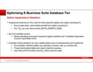 Optimizing E-Business Suite Database Tier
Gather Applications Statistics
Analyze all schemas at 10%, then for some specific objects use higher sampling x%
Due to data skew, some tables benefit from higher sampling %
For 11g, can use value of zero (AUTO_SAMPLE_SIZE)
Do not invalidate cursors
While submitting concurrent request to gather statistics set “Invalidate Dependent
Cursors” parameter to No.
Consider locking statistics for very volatile tables once a representative set is gathered.
For example, interface tables, ap_selected_invoices, wsh_pr_workers etc.
These intermediate tables are used in batch processes.
Use FND_STATS.LOAD_XCLUD_TAB to skip the table.

43

Copyright © 2013, Oracle and/or its affiliates. All rights reserved.

 