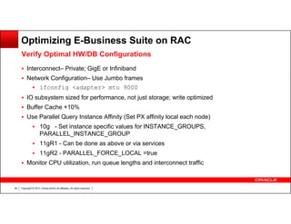 Optimizing E-Business Suite on RAC
Verify Optimal HW/DB Configurations
Interconnect– Private; GigE or Infiniband
Network Configuration– Use Jumbo frames
ifconfig <adapter> mtu 9000
IO subsystem sized for performance, not just storage; write optimized
Buffer Cache +10%
Use Parallel Query Instance Affinity (Set PX affinity local each node)
10g - Set instance specific values for INSTANCE_GROUPS,
PARALLEL_INSTANCE_GROUP
11gR1 - Can be done as above or via services
11gR2 - PARALLEL_FORCE_LOCAL =true
Monitor CPU utilization, run queue lengths and interconnect traffic

46

Copyright © 2013, Oracle and/or its affiliates. All rights reserved.

 