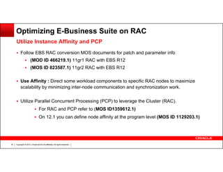 Optimizing E-Business Suite on RAC
Utilize Instance Affinity and PCP
Follow EBS RAC conversion MOS documents for patch and parameter info
(MOD ID 466219.1) 11gr1 RAC with EBS R12
(MOS ID 823587.1) 11gr2 RAC with EBS R12
Use Affinity : Direct some workload components to specific RAC nodes to maximize
scalability by minimizing inter-node communication and synchronization work.
Utilize Parallel Concurrent Processing (PCP) to leverage the Cluster (RAC).
For RAC and PCP refer to (MOS ID1359612.1)
On 12.1 you can define node affinity at the program level (MOS ID 1129203.1)

47

Copyright © 2013, Oracle and/or its affiliates. All rights reserved.

 