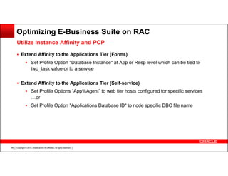 Optimizing E-Business Suite on RAC
Utilize Instance Affinity and PCP
Extend Affinity to the Applications Tier (Forms)
Set Profile Option "Database Instance" at App or Resp level which can be tied to
two_task value or to a service
Extend Affinity to the Applications Tier (Self-service)
Set Profile Options “App%Agent” to web tier hosts configured for specific services
…or
Set Profile Option "Applications Database ID" to node specific DBC file name

49

Copyright © 2013, Oracle and/or its affiliates. All rights reserved.

 