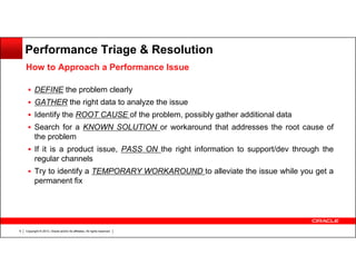 Performance Triage & Resolution
How to Approach a Performance Issue
DEFINE the problem clearly
GATHER the right data to analyze the issue
Identify the ROOT CAUSE of the problem, possibly gather additional data
Search for a KNOWN SOLUTION or workaround that addresses the root cause of
the problem
If it is a product issue, PASS ON the right information to support/dev through the
regular channels
Try to identify a TEMPORARY WORKAROUND to alleviate the issue while you get a
permanent fix

6

Copyright © 2013, Oracle and/or its affiliates. All rights reserved.

 