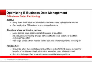 Optimizing E-Business Data Management
E-Business Suite: Partitioning
When ?
– Many times it will be an implementation decision driven by huge data volume
– Can be physical DM decision to improve performance
Situations where partitioning can help
– Large deletes could become simple truncates of a partition
– Re-population/Refreshing of large portions of data could become a “partition
exchange” operation
– Very large tables & their indexes can be split into smaller segments, reducing IO
Partition Key
– Should be a key that most statements will have in the WHERE clause to reap the

benefits of partition pruning & elimination as well as index IO (local index)
– Should not change often to avoid row-movement between partitions
67

Copyright © 2013, Oracle and/or its affiliates. All rights reserved.

 