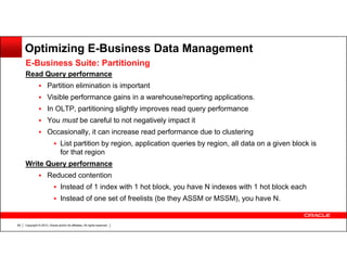 Optimizing E-Business Data Management
E-Business Suite: Partitioning
Read Query performance
Partition elimination is important
Visible performance gains in a warehouse/reporting applications.
In OLTP, partitioning slightly improves read query performance
You must be careful to not negatively impact it
Occasionally, it can increase read performance due to clustering
List partition by region, application queries by region, all data on a given block is
for that region
Write Query performance
Reduced contention
Instead of 1 index with 1 hot block, you have N indexes with 1 hot block each
Instead of one set of freelists (be they ASSM or MSSM), you have N.

69

Copyright © 2013, Oracle and/or its affiliates. All rights reserved.

 