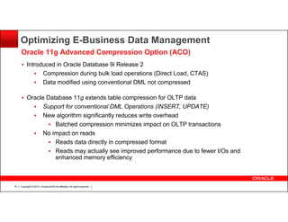 Optimizing E-Business Data Management
Oracle 11g Advanced Compression Option (ACO)
Introduced in Oracle Database 9i Release 2
Compression during bulk load operations (Direct Load, CTAS)
Data modified using conventional DML not compressed
Oracle Database 11g extends table compression for OLTP data
Support for conventional DML Operations (INSERT, UPDATE)
New algorithm significantly reduces write overhead
Batched compression minimizes impact on OLTP transactions
No impact on reads
Reads data directly in compressed format
Reads may actually see improved performance due to fewer I/Os and
enhanced memory efficiency

70

Copyright © 2013, Oracle and/or its affiliates. All rights reserved.

 