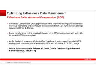 Optimizing E-Business Data Management
E-Business Suite: Advanced Compression (ACO)
Advanced Compression (ACO) option is an ideal choice for saving space with readintensive operations and can reduce the associated Disk I/O. ACO reduces storage
requirement from 2-4 times.
In our benchmarks, online workload showed up to 30% improvement with up to 6%
increase in CPU consumption
As for the batch programs, Order-to-Cash batch runtime increased by only 0.43%,
while payroll process runtime reduced by 17% with additional 3.7% CPU usage
Oracle E-Business Suite Release 12.1 with Oracle Database 11g Advanced
Compression [ID 1110648.1]

71

Copyright © 2013, Oracle and/or its affiliates. All rights reserved.

 