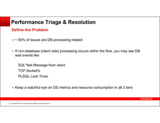 Performance Triage & Resolution
Define the Problem
~ 80% of issues are DB processing related
If non-database (client side) processing occurs within the flow, you may see DB
wait events like
SQL*Net Message from client
TCP Socket%
PLSQL Lock Timer
Keep a watchful eye on OS metrics and resource consumption in all 3 tiers

8

Copyright © 2013, Oracle and/or its affiliates. All rights reserved.

 