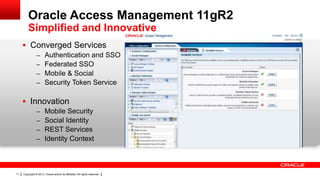 Oracle Access Management 11gR2
Simplified and Innovative
 Converged Services
– Authentication and SSO
– Federated SSO
– Mobile & Social
– Security Token Service

 Innovation
– Mobile Security
– Social Identity
– REST Services
– Identity Context

11

Copyright © 2013, Oracle and/or its affiliates. All rights reserved.

 