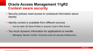 Oracle Access Management 11gR2
Context aware security
 Security policies need access to contextual information about

identity
 Identity context is available from different sources
– Can be static (ID Store Profile) or dynamic (User’s Risk Score)

 Too much dynamic information for applications to handle
– Managing “Identity Context” should be built into security infrastructure

20

Copyright © 2013, Oracle and/or its affiliates. All rights reserved.

 