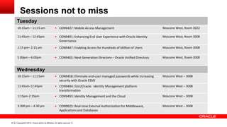 Sessions not to miss
Tuesday
10:15am – 11:15 am

• CON9437: Mobile Access Management

Moscone West, Room 3022

11:45am – 12:45pm

• CON9491: Enhancing End User Experience with Oracle Identity
Governance

Moscone West, Room 3008

1:15 pm– 2:15 pm

• CON9447: Enabling Access for Hundreds of Million of Users

Moscone West, Room 3008

5:00pm – 6:00pm

• CON9465: Next Generation Directory – Oracle Unified Directory

Moscone West, Room 3008

10:15am – 11:15am

• CON9458: Eliminate end-user managed passwords while increasing
security with Oracle ESSO

Moscone West – 3008

11:45am-12:45pm

• CON9494: SUn2Oracle: Identity Management platform
transformation

Moscone West – 3008

1:15pm-2:15pm

• CON9493: Identity Management and the Cloud

Moscone West – 3008

3:300 pm – 4:30 pm

• CON9625: Real-time External Authorization for Middleware,
Applications and Databases

Moscone West – 3008

Wednesday

29

Copyright © 2013, Oracle and/or its affiliates. All rights reserved.

 