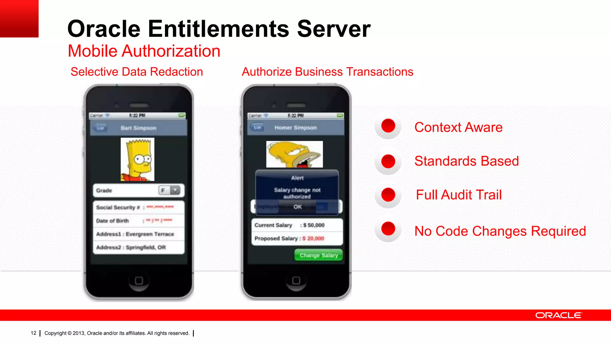 Oracle Entitlements Server
Mobile Authorization
Selective Data Redaction

Authorize Business Transactions

Context Aware
Standards Based
Full Audit Trail
No Code Changes Required

12

Copyright © 2013, Oracle and/or its affiliates. All rights reserved.

 