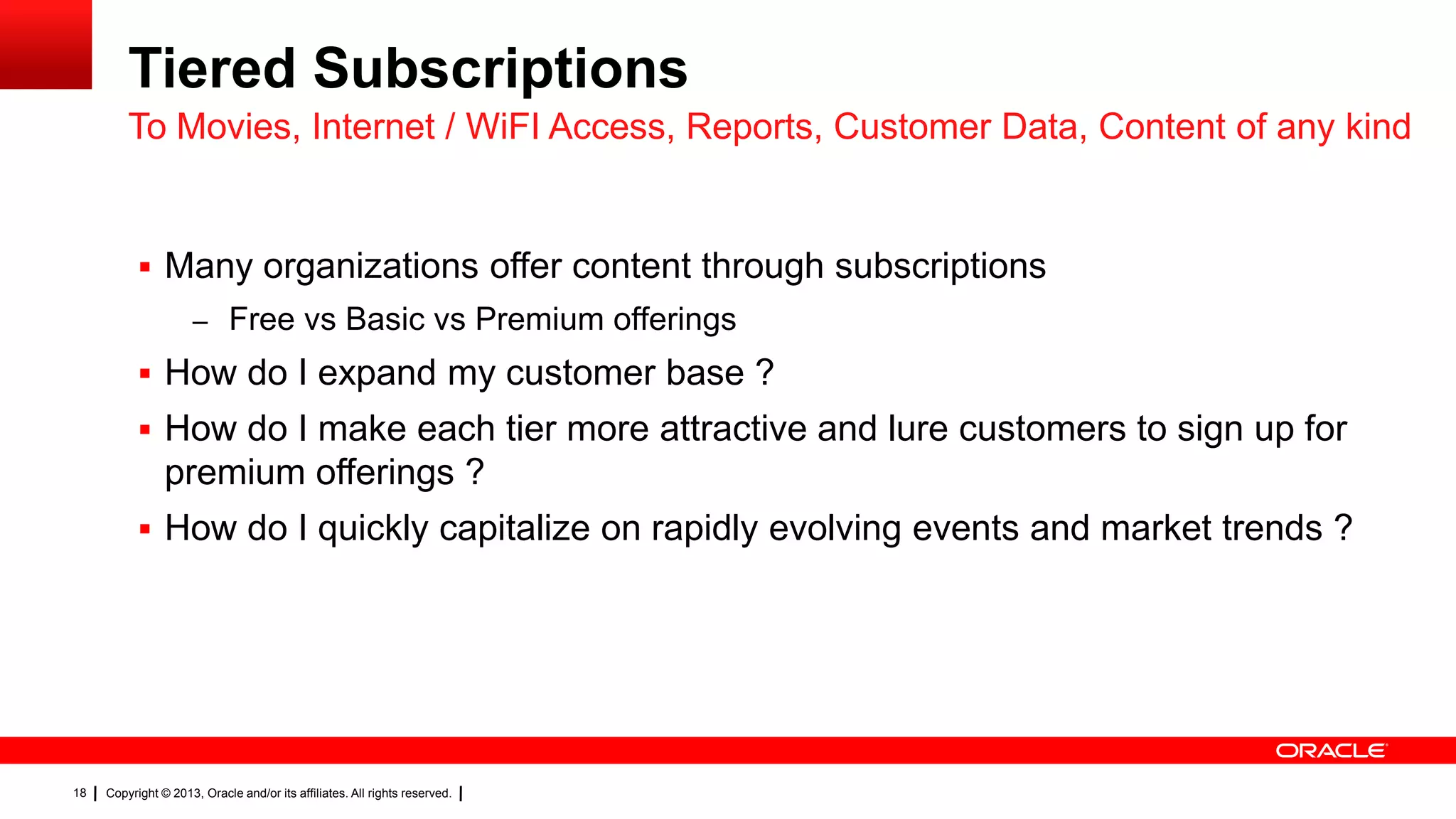 Tiered Subscriptions
To Movies, Internet / WiFI Access, Reports, Customer Data, Content of any kind

 Many organizations offer content through subscriptions
– Free vs Basic vs Premium offerings

 How do I expand my customer base ?
 How do I make each tier more attractive and lure customers to sign up for

premium offerings ?
 How do I quickly capitalize on rapidly evolving events and market trends ?

18

Copyright © 2013, Oracle and/or its affiliates. All rights reserved.

 