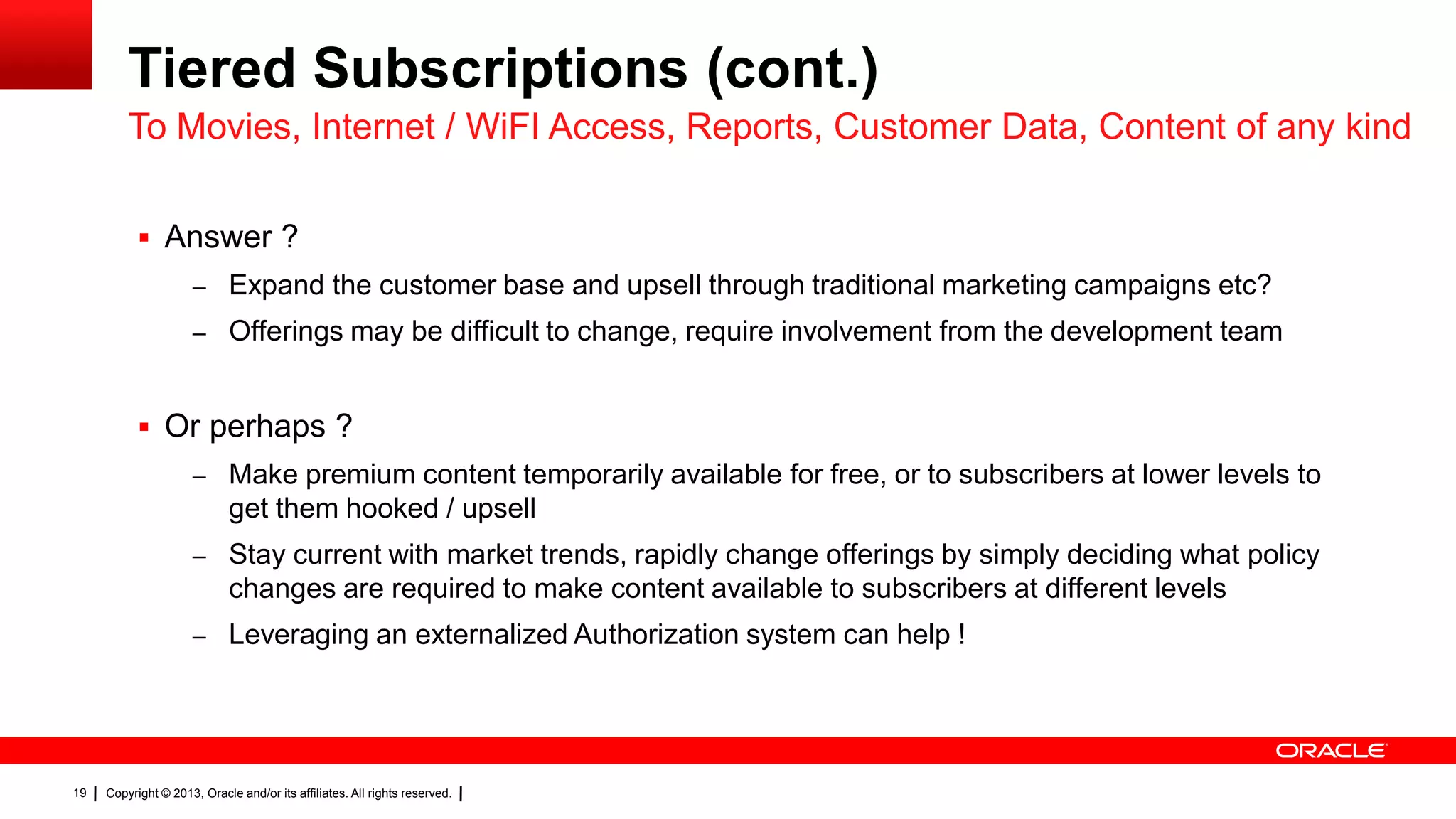 Tiered Subscriptions (cont.)
To Movies, Internet / WiFI Access, Reports, Customer Data, Content of any kind
 Answer ?
– Expand the customer base and upsell through traditional marketing campaigns etc?
– Offerings may be difficult to change, require involvement from the development team

 Or perhaps ?
– Make premium content temporarily available for free, or to subscribers at lower levels to

get them hooked / upsell
– Stay current with market trends, rapidly change offerings by simply deciding what policy

changes are required to make content available to subscribers at different levels
– Leveraging an externalized Authorization system can help !

19

Copyright © 2013, Oracle and/or its affiliates. All rights reserved.

 