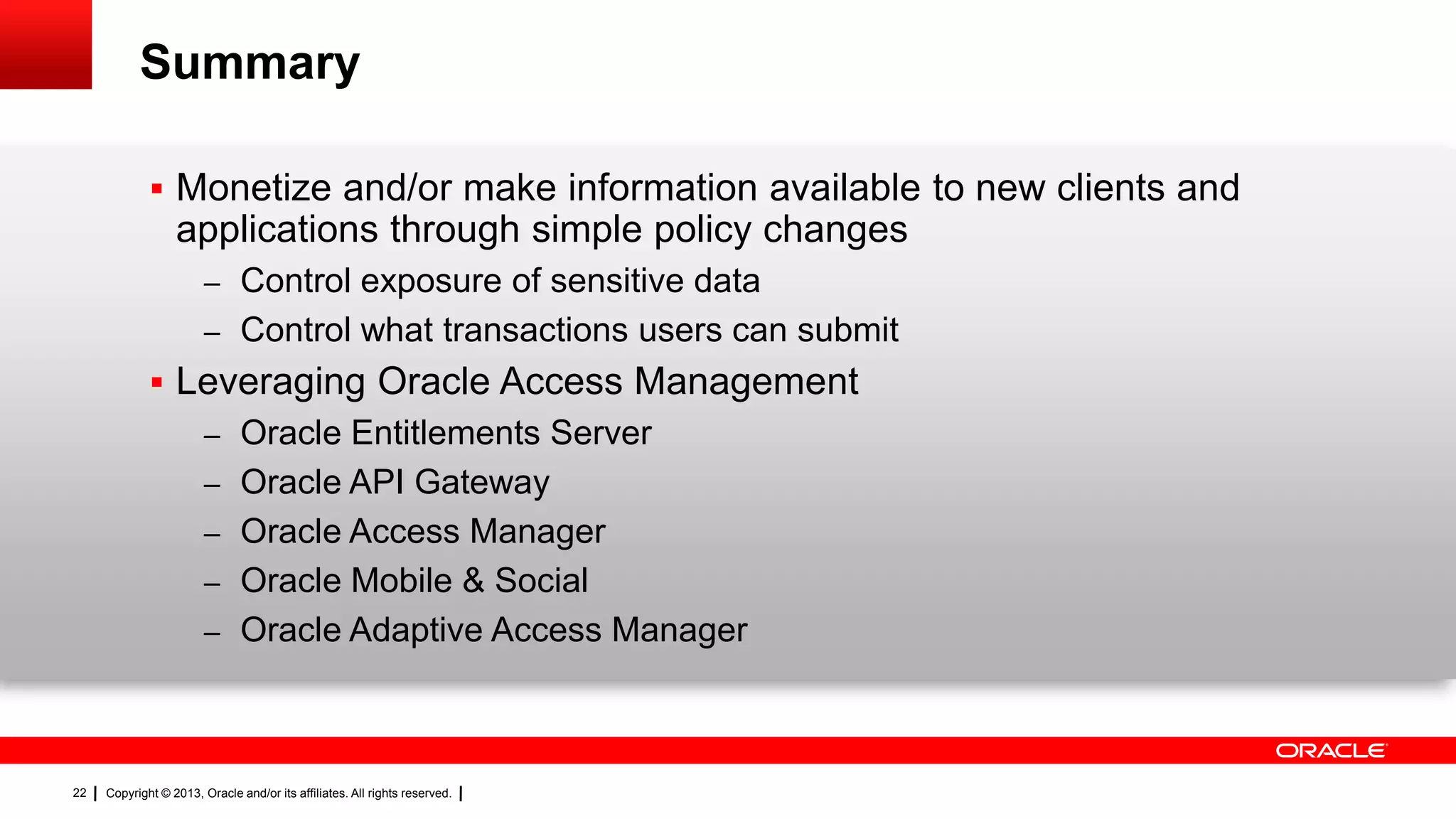 Summary
 Monetize and/or make information available to new clients and

applications through simple policy changes
– Control exposure of sensitive data
– Control what transactions users can submit

 Leveraging Oracle Access Management
– Oracle Entitlements Server
– Oracle API Gateway
– Oracle Access Manager
– Oracle Mobile & Social
– Oracle Adaptive Access Manager

22

Copyright © 2013, Oracle and/or its affiliates. All rights reserved.

 