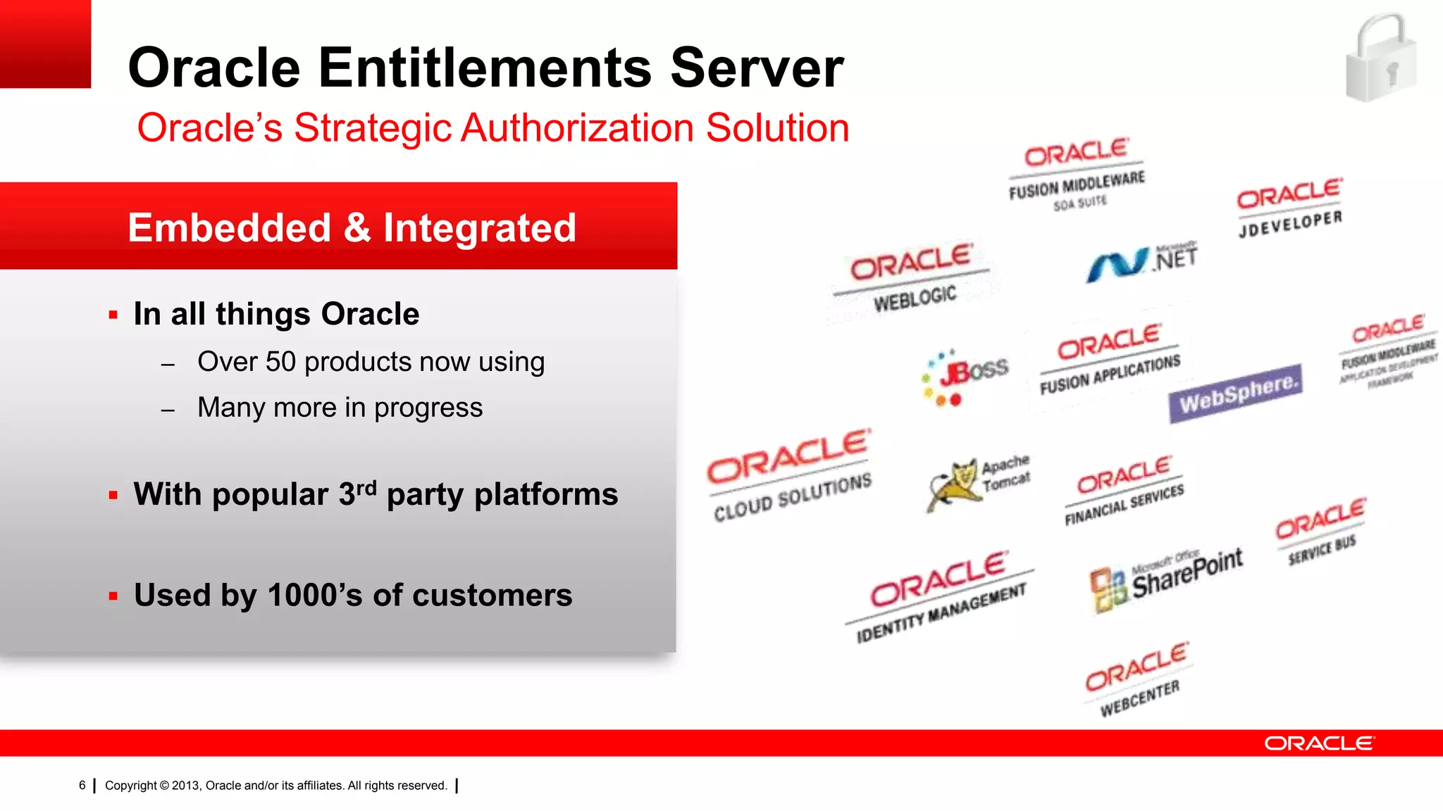 Oracle Entitlements Server
Oracle’s Strategic Authorization Solution
Embedded & Integrated
 In all things Oracle
– Over 50 products now using
– Many more in progress

 With popular 3rd party platforms
 Used by 1000’s of customers

6

Copyright © 2013, Oracle and/or its affiliates. All rights reserved.

 