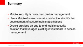 Summary
• Mobile security is more than device management
• Use a Mobile-focused security product to simplify the
development of secure mobile applications
• Oracle provides an end to end mobile security
solution that leverages existing investments in access
management

Copyright © 2012, Oracle and/or its affiliates. All right

14

 