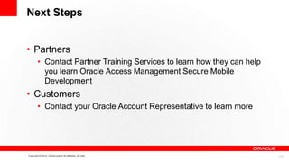Next Steps
• Partners
• Contact Partner Training Services to learn how they can help
you learn Oracle Access Management Secure Mobile
Development

• Customers
• Contact your Oracle Account Representative to learn more

Copyright © 2012, Oracle and/or its affiliates. All right

15

 