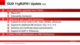 Copyright © 2013, Oracle and/or its affiliates. All rights reserved.20
OUD 11gR2PS1 Update (1/2)
Further enable upgrades from DSEE:
Macro ACI
Extensibility framework
Enable EUS with 3rd party directories:
Support for proxy mode to AD, OUD, ODSEE, eDirectory
Support for additional DB versions: 10.2, 11.1, 11.2
Kerberos and Certificate based authentications
Support of LDAP in TNSnames
Enable ODSM deployments on IBM WebSphere
 