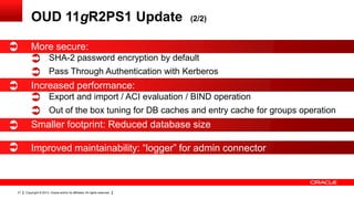 Copyright © 2013, Oracle and/or its affiliates. All rights reserved.21
OUD 11gR2PS1 Update (2/2)
More secure:
SHA-2 password encryption by default
Pass Through Authentication with Kerberos
Increased performance:
Export and import / ACI evaluation / BIND operation
Out of the box tuning for DB caches and entry cache for groups operation
Smaller footprint: Reduced database size
Improved maintainability: “logger” for admin connector
 