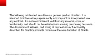 Copyright © 2013, Oracle and/or its affiliates. All rights reserved.3
The following is intended to outline our general product direction. It is
intended for information purposes only, and may not be incorporated into
any contract. It is not a commitment to deliver any material, code, or
functionality, and should not be relied upon in making purchasing decisions.
The development, release, and timing of any features or functionality
described for Oracle’s products remains at the sole discretion of Oracle.
 