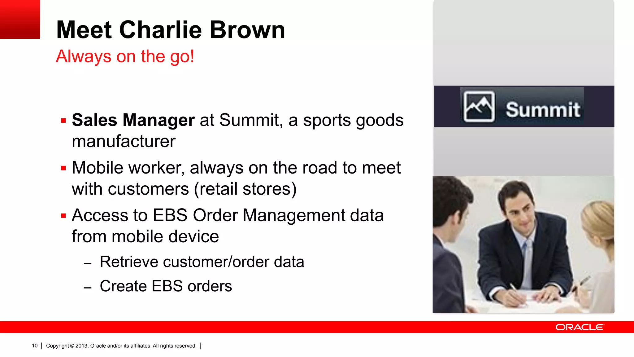 Meet Charlie Brown
Always on the go!

 Sales Manager at Summit, a sports goods

manufacturer
 Mobile worker, always on the road to meet
with customers (retail stores)
 Access to EBS Order Management data
from mobile device
– Retrieve customer/order data
– Create EBS orders

10

Copyright © 2013, Oracle and/or its affiliates. All rights reserved.

 