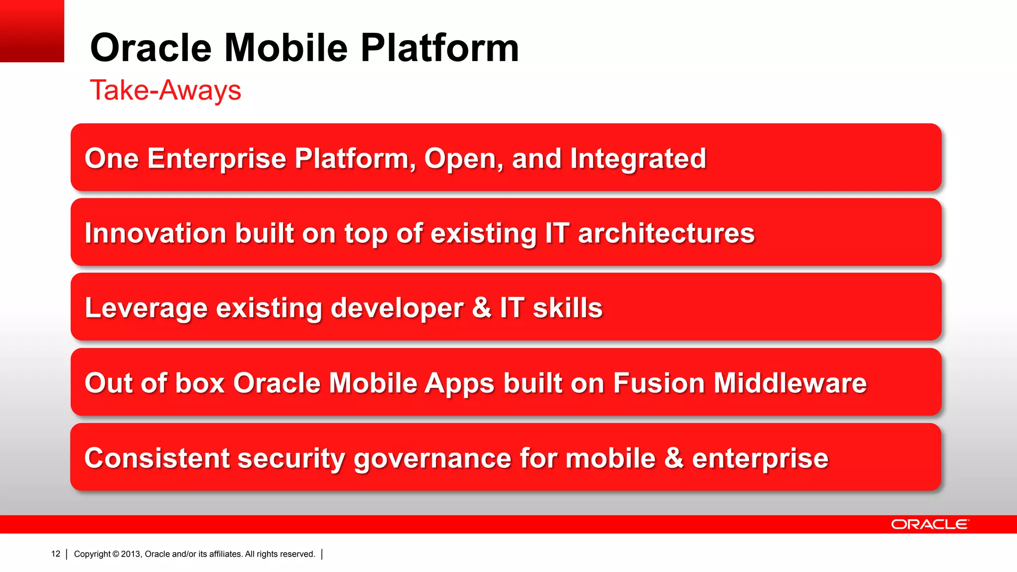 Oracle Mobile Platform
Take-Aways
One Enterprise Platform, Open, and Integrated
Innovation built on top of existing IT architectures
Leverage existing developer & IT skills
Out of box Oracle Mobile Apps built on Fusion Middleware
Consistent security governance for mobile & enterprise

12

Copyright © 2013, Oracle and/or its affiliates. All rights reserved.

 