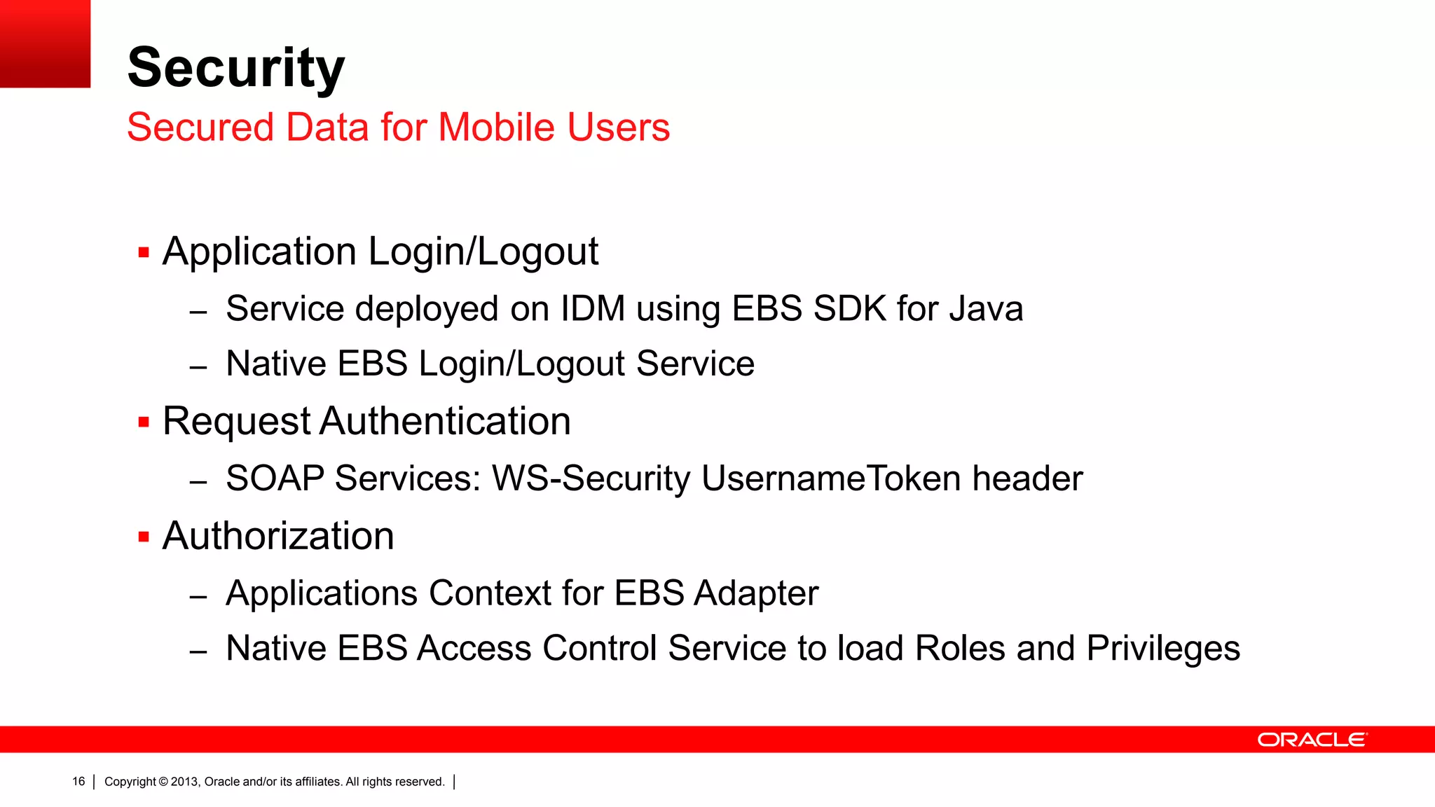 Security
Secured Data for Mobile Users
 Application Login/Logout
– Service deployed on IDM using EBS SDK for Java
– Native EBS Login/Logout Service

 Request Authentication
– SOAP Services: WS-Security UsernameToken header

 Authorization
– Applications Context for EBS Adapter

– Native EBS Access Control Service to load Roles and Privileges

16

Copyright © 2013, Oracle and/or its affiliates. All rights reserved.

 